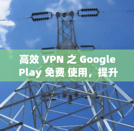 高效 VPN 之 Google Play 免费 使用,提升网络连接速度的必选方案 高效 VPN 之 Google Play 免费 使用,提升网络连接速度的必选方案